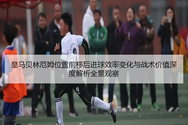皇马贝林厄姆位置前移后进球效率变化与战术价值深度解析全景观察