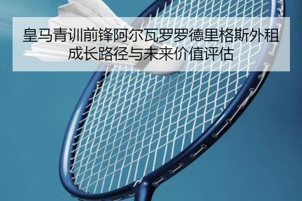 皇马青训前锋阿尔瓦罗罗德里格斯外租成长路径与未来价值评估