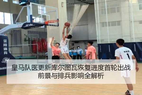 皇马队医更新库尔图瓦恢复进度首轮出战前景与排兵影响全解析