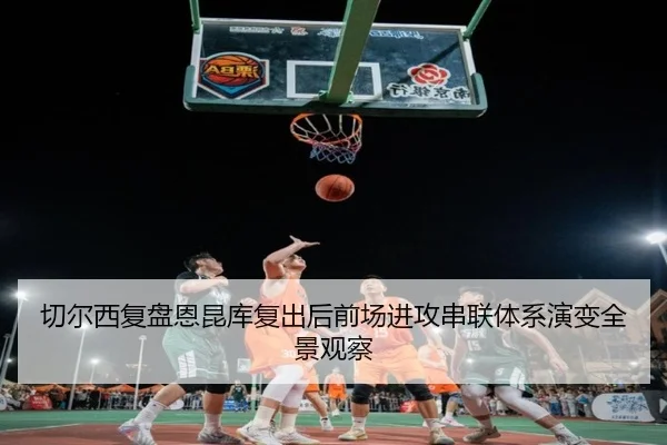 切尔西复盘恩昆库复出后前场进攻串联体系演变全景观察