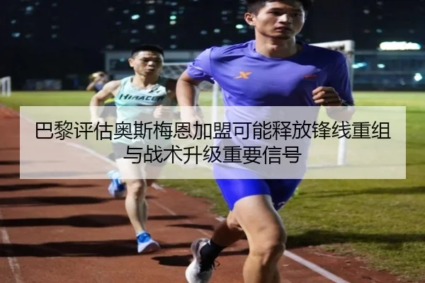 巴黎评估奥斯梅恩加盟可能释放锋线重组与战术升级重要信号