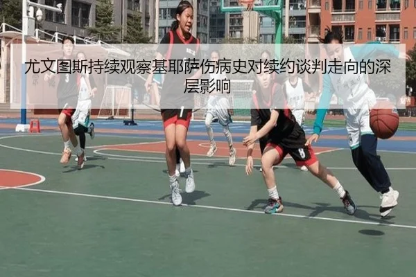 尤文图斯持续观察基耶萨伤病史对续约谈判走向的深层影响