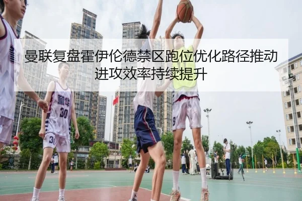 曼联复盘霍伊伦德禁区跑位优化路径推动进攻效率持续提升