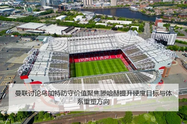 曼联讨论乌加特防守价值聚焦滕哈赫提升硬度目标与体系重塑方向