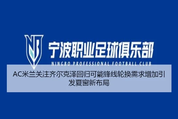 AC米兰关注齐尔克泽回归可能锋线轮换需求增加引发夏窗新布局