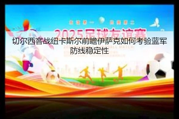切尔西客战纽卡斯尔前瞻伊萨克如何考验蓝军防线稳定性